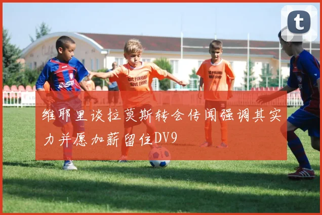 维耶里谈拉莫斯转会传闻强调其实力并愿加薪留住DV9