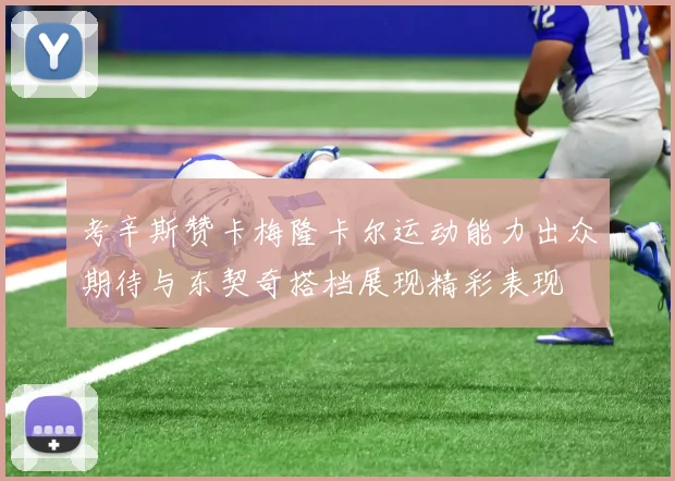 考辛斯赞卡梅隆卡尔运动能力出众期待与东契奇搭档展现精彩表现