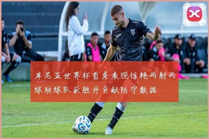 库尼亚世界杯首秀表现惊艳两射两球助球队获胜并贡献防守数据
