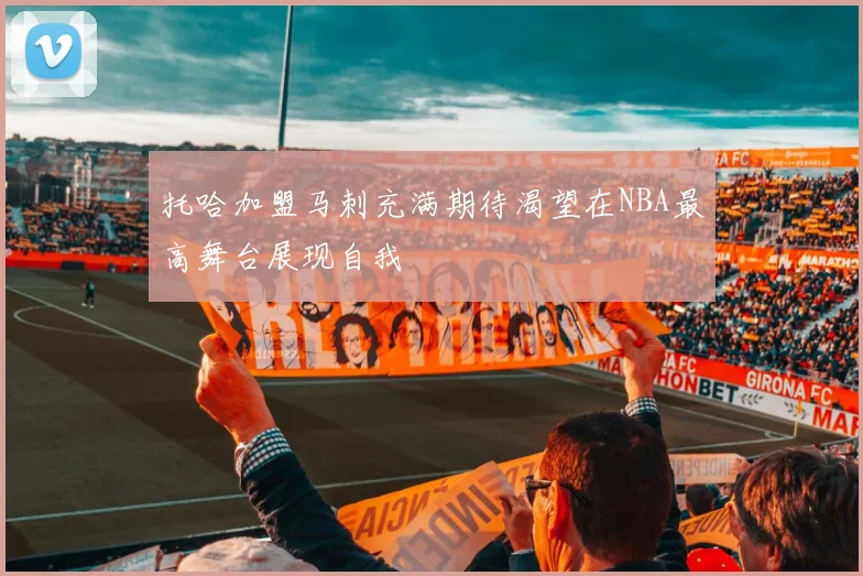 托哈加盟马刺充满期待渴望在NBA最高舞台展现自我