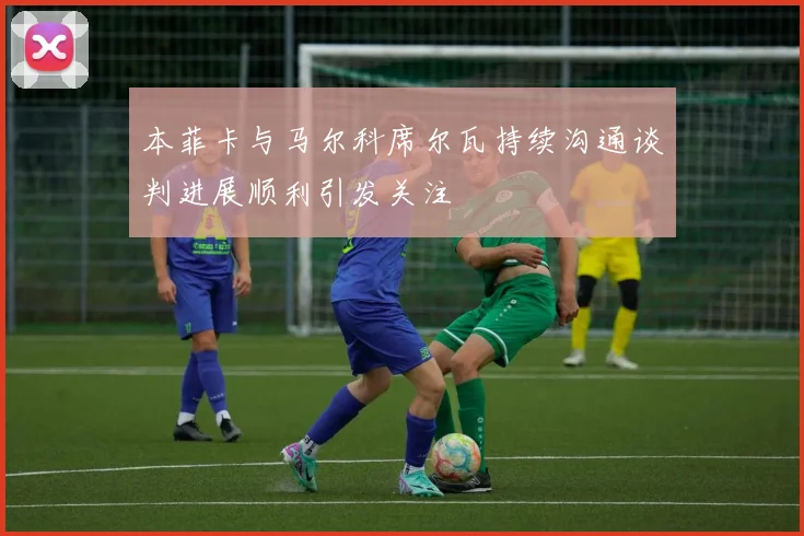 本菲卡与马尔科席尔瓦持续沟通谈判进展顺利引发关注