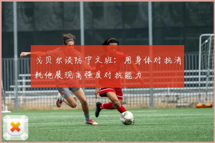 戈贝尔谈防守文班：用身体对抗消耗他展现高强度对抗能力
