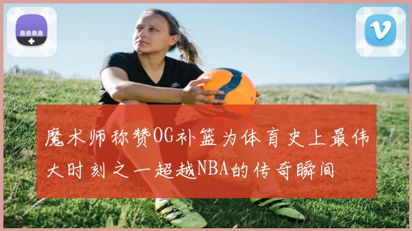 魔术师称赞OG补篮为体育史上最伟大时刻之一超越NBA的传奇瞬间