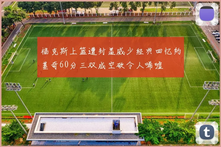 福克斯上篮遭封盖威少经典回忆约基奇60分三双成空砍令人唏嘘
