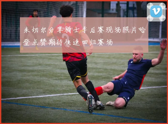 米切尔分享骑士季后赛现场照片哈登点赞期待快速回归赛场