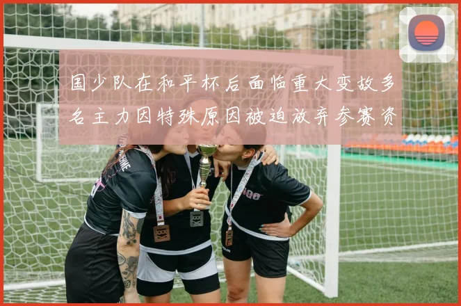 国少队在和平杯后面临重大变故多名主力因特殊原因被迫放弃参赛资格