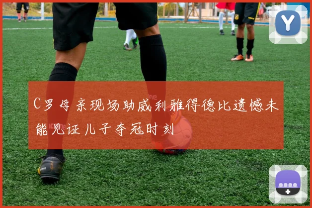 C罗母亲现场助威利雅得德比遗憾未能见证儿子夺冠时刻