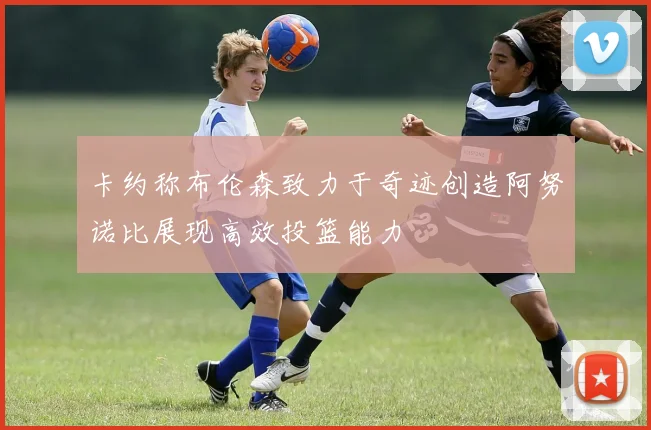 卡约称布伦森致力于奇迹创造阿努诺比展现高效投篮能力