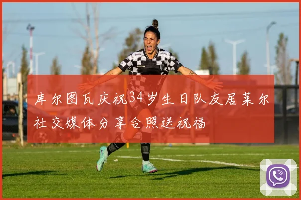 库尔图瓦庆祝34岁生日队友居莱尔社交媒体分享合照送祝福