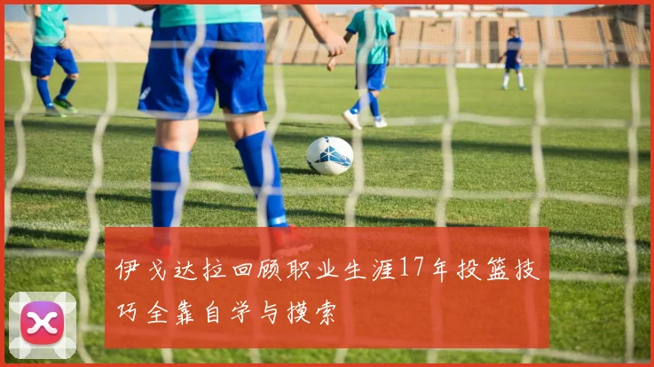 伊戈达拉回顾职业生涯17年投篮技巧全靠自学与摸索
