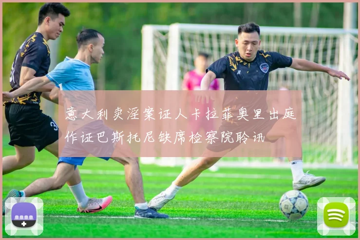 意大利卖淫案证人卡拉菲奥里出庭作证巴斯托尼缺席检察院聆讯