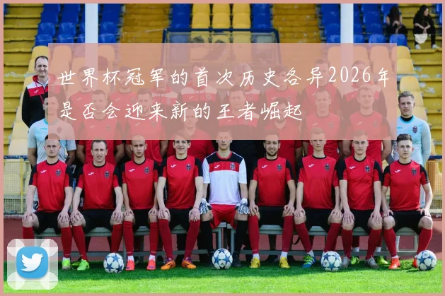 世界杯冠军的首次历史各异2026年是否会迎来新的王者崛起