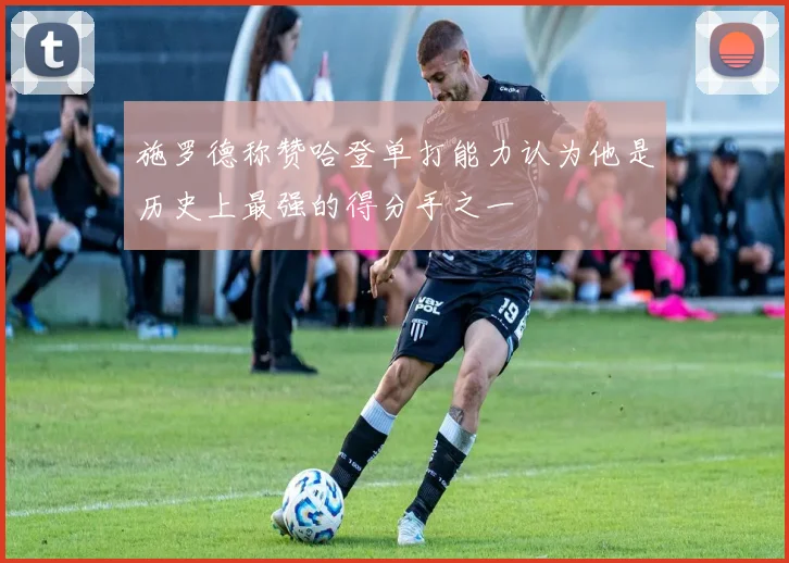 施罗德称赞哈登单打能力认为他是历史上最强的得分手之一