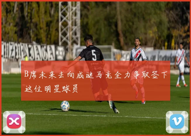 B席未来去向成谜马竞全力争取签下这位明星球员