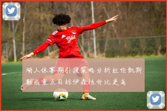 湖人休赛期引援策略分析杜伦凯斯勒成重点目标伊森性价比更高