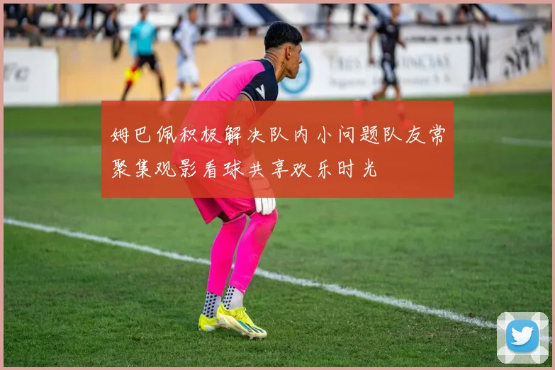姆巴佩积极解决队内小问题队友常聚集观影看球共享欢乐时光