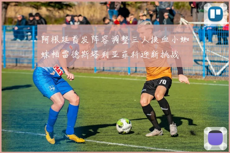 阿根廷首发阵容调整三人换血小蜘蛛帕雷德斯塔利亚菲科迎新挑战