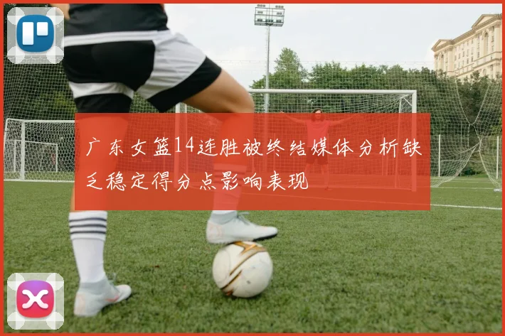 广东女篮14连胜被终结媒体分析缺乏稳定得分点影响表现