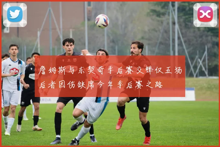 詹姆斯与东契奇季后赛交锋仅五场后者因伤缺席今年季后赛之路