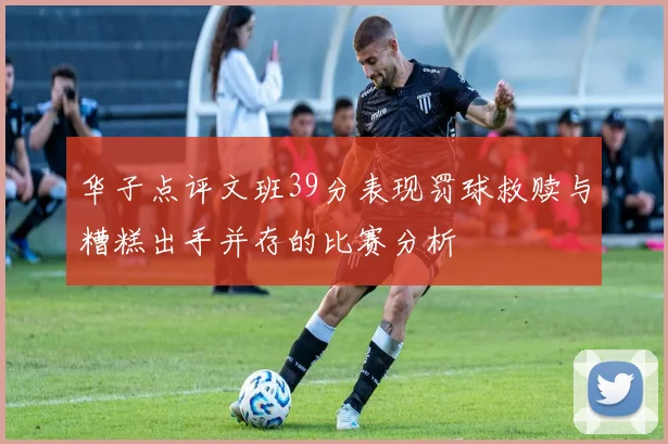 华子点评文班39分表现罚球救赎与糟糕出手并存的比赛分析