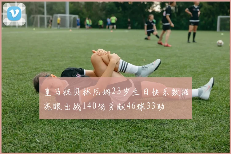 皇马祝贝林厄姆23岁生日快乐数据亮眼出战140场贡献46球33助