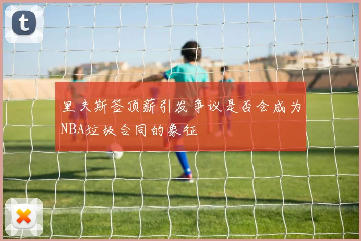 里夫斯签顶薪引发争议是否会成为NBA垃圾合同的象征
