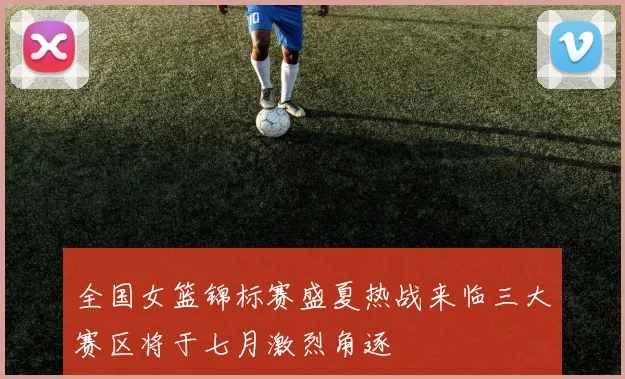全国女篮锦标赛盛夏热战来临三大赛区将于七月激烈角逐