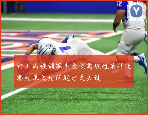 许利民强调赛季漫长需理性看待比赛结果总结问题才是关键