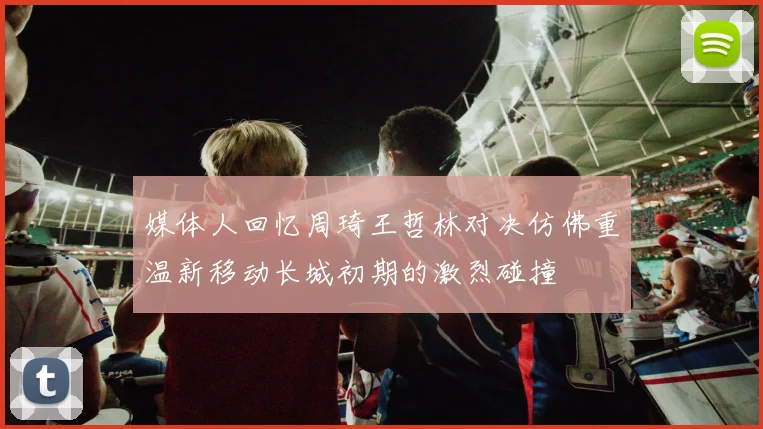 媒体人回忆周琦王哲林对决仿佛重温新移动长城初期的激烈碰撞